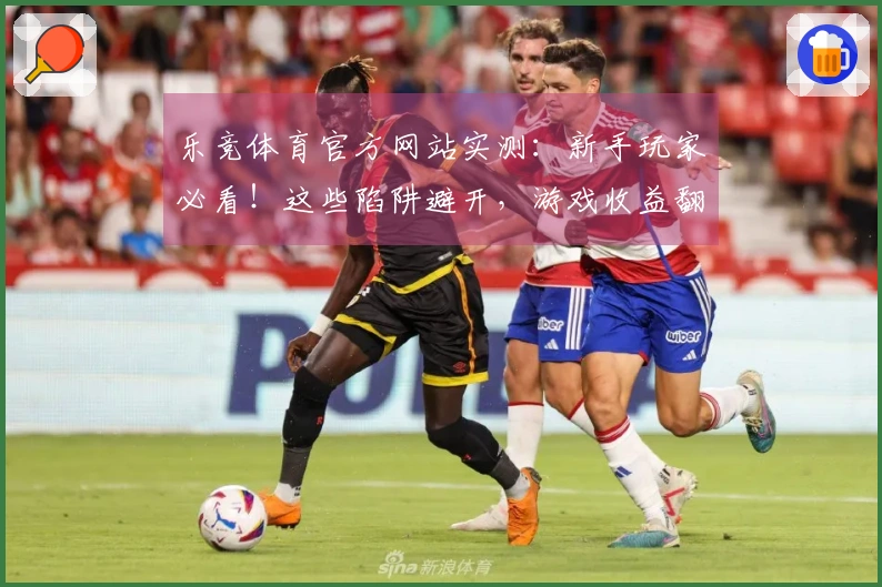 乐竞体育官方网站实测：新手玩家必看！这些陷阱避开，游戏收益翻倍