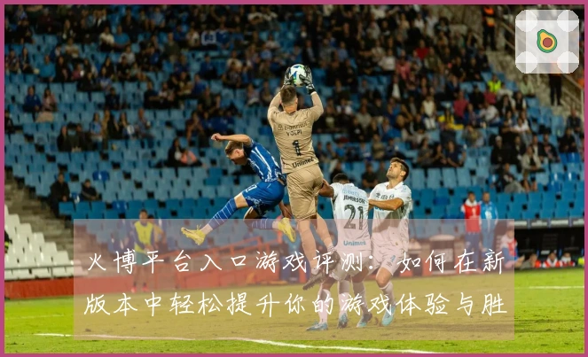 火博平台入口游戏评测：如何在新版本中轻松提升你的游戏体验与胜率