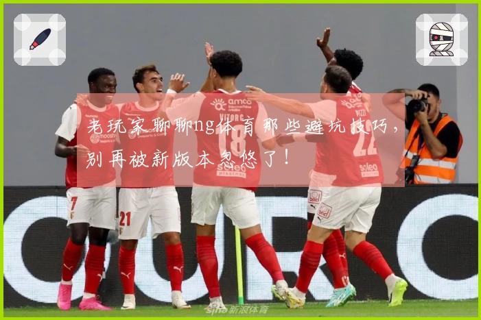 老玩家聊聊ng体育那些避坑技巧，别再被新版本忽悠了！