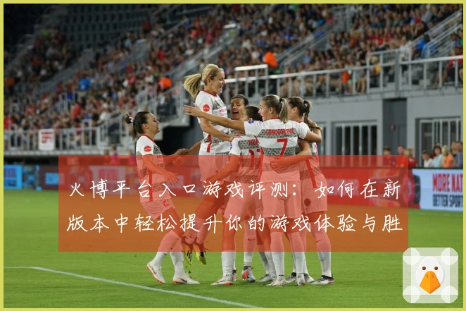 火博平台入口游戏评测：如何在新版本中轻松提升你的游戏体验与胜率